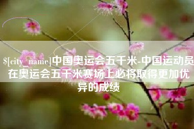 盐城中国奥运会五千米-中国运动员在奥运会五千米赛场上必将取得更加优异的成绩