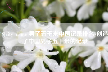 盐城男子五千米中国记录排名-创造了中国男子五千米的记录