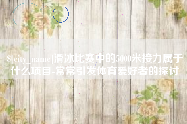 盐城滑冰比赛中的5000米接力属于什么项目-常常引发体育爱好者的探讨