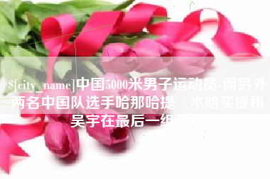 盐城中国5000米男子运动员-而另外两名中国队选手哈那哈提·木哈买提和吴宇在最后一组出场